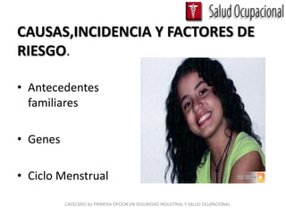 CAUSAS,INCIDENCIA Y FACTORES DE
RIESGO.

• Antecedentes
  familiares

• Genes

• Ciclo Menstrual

          CACECSISO SU PRIMERA OPCION EN SEGURIDAD INDUSTRIAL Y SALUD OCUPACIONAL
 
