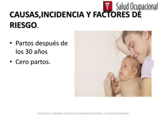 CAUSAS,INCIDENCIA Y FACTORES DE
RIESGO.
• Partos después de
  los 30 años
• Cero partos.




         CACECSISO SU PRIMERA OPCION EN SEGURIDAD INDUSTRIAL Y SALUD OCUPACIONAL
 