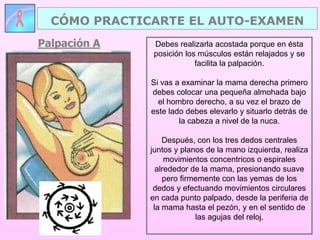 CÓMO PRACTICARTE EL AUTO-EXAMEN
Palpación A    Debes realizarla acostada porque en ésta
               posición los músculos están relajados y se
                           facilita la palpación.

              Si vas a examinar la mama derecha primero
              debes colocar una pequeña almohada bajo
                el hombro derecho, a su vez el brazo de
              este lado debes elevarlo y situarlo detrás de
                      la cabeza a nivel de la nuca.

                  Después, con los tres dedos centrales
              juntos y planos de la mano izquierda, realiza
                   movimientos concentricos o espirales
                alrededor de la mama, presionando suave
                  pero firmemente con las yemas de los
               dedos y efectuando movimientos circulares
              en cada punto palpado, desde la periferia de
               la mama hasta el pezón, y en el sentido de
                           las agujas del reloj.
 