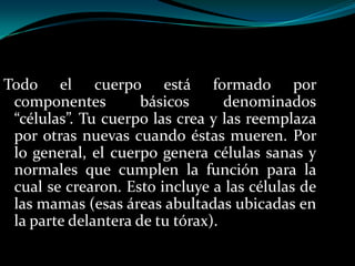 Todo el cuerpo está formado por
 componentes         básicos      denominados
 “células”. Tu cuerpo las crea y las reemplaza
 por otras nuevas cuando éstas mueren. Por
 lo general, el cuerpo genera células sanas y
 normales que cumplen la función para la
 cual se crearon. Esto incluye a las células de
 las mamas (esas áreas abultadas ubicadas en
 la parte delantera de tu tórax).
 
