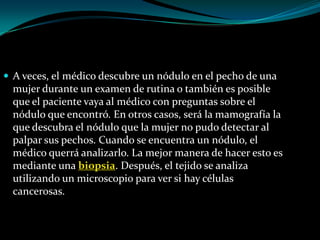  A veces, el médico descubre un nódulo en el pecho de una
  mujer durante un examen de rutina o también es posible
  que el paciente vaya al médico con preguntas sobre el
  nódulo que encontró. En otros casos, será la mamografía la
  que descubra el nódulo que la mujer no pudo detectar al
  palpar sus pechos. Cuando se encuentra un nódulo, el
  médico querrá analizarlo. La mejor manera de hacer esto es
  mediante una biopsia. Después, el tejido se analiza
  utilizando un microscopio para ver si hay células
  cancerosas.
 