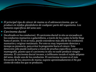  El principal tipo de cáncer de mama es el adenocarcinoma, que se
  produce en tejidos glandulares de cualquier parte del organismo. Los
  tumores específicos del seno son:
 Carcinoma ductal
 (localizado en los conductos). El carcicoma ductal in situ se encuadra en
  los conductos mamarios o galactóforos, a través de los cuales la leche llega
  hasta el pezón. Si no se trata, puede extenderse más allá de los conductos
  mamarios y originar metástasis. Por esto es muy importante detectar a
  tiempo su presencia, para evitar la progresión hacia el cáncer. Esta
  detección sólo puede realizarse a través de pruebas específicas, como una
  mamografía, puesto que el carcinoma in situ no suele producir ningún
  síntoma. El carcinoma ductal invasor, o infiltrante invade el tejido adiposo
  del seno, desde uno de los conductos. El carcinoma invasor es el más
  frecuente de los cánceres de mama; supone aproximadamente el 80 por
  ciento de todos los que se producen.
 