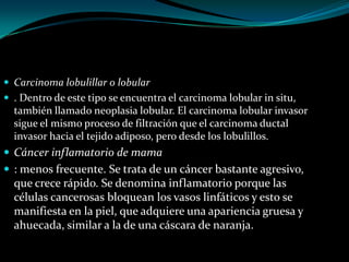  Carcinoma lobulillar o lobular
 . Dentro de este tipo se encuentra el carcinoma lobular in situ,
  también llamado neoplasia lobular. El carcinoma lobular invasor
  sigue el mismo proceso de filtración que el carcinoma ductal
  invasor hacia el tejido adiposo, pero desde los lobulillos.
 Cáncer inflamatorio de mama
 : menos frecuente. Se trata de un cáncer bastante agresivo,
  que crece rápido. Se denomina inflamatorio porque las
  células cancerosas bloquean los vasos linfáticos y esto se
  manifiesta en la piel, que adquiere una apariencia gruesa y
  ahuecada, similar a la de una cáscara de naranja.
 