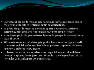  Enfrentar el cáncer de mama suele hacer algo muy difícil, tanto para la
    mujer que sufre esta enfermedad como para su familia.
   Es probable que la mujer se tiene que operar o hacer u tratamiento
    contra el cáncer de mama no se sienta muy bien por un tiempo.
    también es probable que se sienta deprimida por que le han tenido que
    sacar el pecho.
   Si la mujer necesita quimioterapia, probablemente se le caiga el cabello
    y se sienta mal del estómago. También se preocupará porque el cáncer
    vuelva y la enferme nuevamente.
   La buena noticia es que, muchas veces, especialmente si el nódulo se
    detecta temprano, las mujeres con cáncer de mama logran llevar vidas
    normales y sanas después del tratamiento.
 