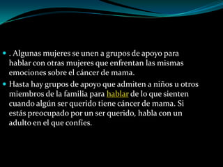  . Algunas mujeres se unen a grupos de apoyo para
  hablar con otras mujeres que enfrentan las mismas
  emociones sobre el cáncer de mama.
 Hasta hay grupos de apoyo que admiten a niños u otros
  miembros de la familia para hablar de lo que sienten
  cuando algún ser querido tiene cáncer de mama. Si
  estás preocupado por un ser querido, habla con un
  adulto en el que confíes.
 