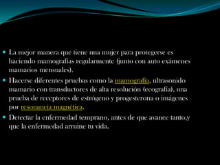  La mejor manera que tiene una mujer para protegerse es
  haciendo mamografías regularmente (junto con auto exámenes
  mamarios mensuales).
 Hacerse diferentes pruebas como la mamografía, ultrasonido
  mamario con transductores de alta resolución (ecografía), una
  prueba de receptores de estrógeno y progesterona o imágenes
  por resonancia magnética.
 Detectar la enfermedad temprano, antes de que avance tanto,y
  que la enfermedad arruine tu vida.
 