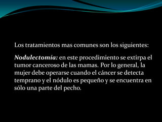 Los tratamientos mas comunes son los siguientes:
Nodulectomía: en este procedimiento se extirpa el
tumor canceroso de las mamas. Por lo general, la
mujer debe operarse cuando el cáncer se detecta
temprano y el nódulo es pequeño y se encuentra en
sólo una parte del pecho.
 