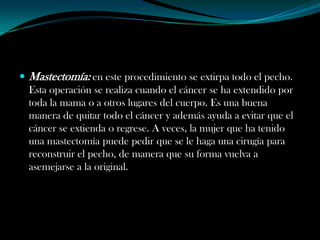  Mastectomía: en este procedimiento se extirpa todo el pecho.
  Esta operación se realiza cuando el cáncer se ha extendido por
  toda la mama o a otros lugares del cuerpo. Es una buena
  manera de quitar todo el cáncer y además ayuda a evitar que el
  cáncer se extienda o regrese. A veces, la mujer que ha tenido
  una mastectomía puede pedir que se le haga una cirugía para
  reconstruir el pecho, de manera que su forma vuelva a
  asemejarse a la original.
 
