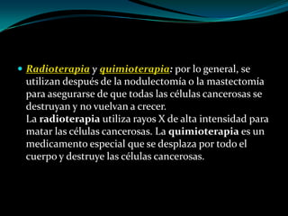 Radioterapia y quimioterapia: por lo general, se
 utilizan después de la nodulectomía o la mastectomía
 para asegurarse de que todas las células cancerosas se
 destruyan y no vuelvan a crecer.
 La radioterapia utiliza rayos X de alta intensidad para
 matar las células cancerosas. La quimioterapia es un
 medicamento especial que se desplaza por todo el
 cuerpo y destruye las células cancerosas.
 