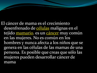 El cáncer de mama es el crecimiento
 desenfrenado de células malignas en el
 tejido mamario. es un cáncer muy común
 en las mujeres. No es común en los
 hombres y nunca afecta a los niños que se
 genera en las células de las mamas de una
 persona. Es posible que creas que sólo las
 mujeres pueden desarrollar cáncer de
 mama
 