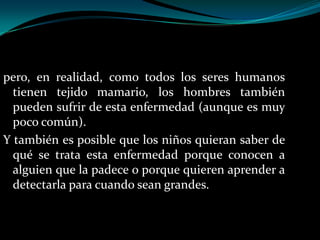 pero, en realidad, como todos los seres humanos
  tienen tejido mamario, los hombres también
  pueden sufrir de esta enfermedad (aunque es muy
  poco común).
Y también es posible que los niños quieran saber de
  qué se trata esta enfermedad porque conocen a
  alguien que la padece o porque quieren aprender a
  detectarla para cuando sean grandes.
 