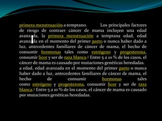 primera menstruación a temprano.            Los principales factores
de riesgo de contraer cáncer de mama incluyen una edad
avanzada, la primera menstruación a temprana edad, edad
avanzada en el momento del primer parto o nunca haber dado a
luz, antecedentes familiares de cáncer de mama, el hecho de
consumir hormonas tales como estrógeno y progesterona,
consumir licor y ser de raza blanca.2 Entre 5 a 10 % de los casos, el
cáncer de mama es causado por mutaciones genéticas heredadas.
a edad, edad avanzada en el momento del primer parto o nunca
haber dado a luz, antecedentes familiares de cáncer de mama, el
hecho          de         consumir           hormonas          tales
como estrógeno y progesterona, consumir licor y ser de raza
blanca.2 Entre 5 a 10 % de los casos, el cáncer de mama es causado
por mutaciones genéticas heredadas.
 