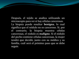 Después, el tejido se analiza utilizando un
microscopio para ver si hay células cancerosas.
La biopsia puede resultar benigna, lo cual
significa que el nódulo no es canceroso. Si, por
el contrario, la biopsia muestra células
cancerosas, el nódulo es maligno. Si el nódulo
del pecho contiene células cancerosas, la mujer
tendrá que decidir, junto con su médico y su
familia, cuál será el próximo paso que se debe
seguir.
 