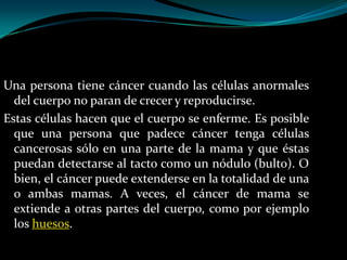 Una persona tiene cáncer cuando las células anormales
  del cuerpo no paran de crecer y reproducirse.
Estas células hacen que el cuerpo se enferme. Es posible
  que una persona que padece cáncer tenga células
  cancerosas sólo en una parte de la mama y que éstas
  puedan detectarse al tacto como un nódulo (bulto). O
  bien, el cáncer puede extenderse en la totalidad de una
  o ambas mamas. A veces, el cáncer de mama se
  extiende a otras partes del cuerpo, como por ejemplo
  los huesos.
 