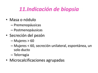 11.Indicación de biopsia
• Masa o nódulo
  – Premenopáusicas
  – Postmenopáusicas
• Secreción del pezón
  – Mujeres > 60
  – Mujeres < 60, secreción unilateral, espontánea, un
    solo ducto
  – Telorragia
• Microcalcificaciones agrupadas
 