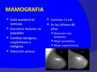 MAMOGRAFIA
 Gold standard de         Lesiones <1 cm
  tamizaje                 En los últimos 40
 Encontrar lesiones no     años:
  palpables                    Detección mas
 Cambios benignos,             temprana
                               Mejor pronóstico
  sospechosos o
                               Mejor supervivencia.
  malignos.
 Detección precoz
 