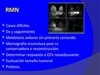 RMN

 Casos difíciles
 Dx y seguimiento
 Metástasis axilares sin primario conocido.
 Mamografía inconclusa post cx
  conservadora o reconstrucción.
 Determinar respuesta a QTx neoadyuvante.
 Evaluación tamaño tumoral
 Prótesis.
 