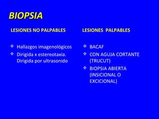 BIOPSIA
LESIONES NO PALPABLES          LESIONES PALPABLES

   Hallazgos imagenológicos      BACAF
   Dirigida x estereotaxia.      CON AGUJA CORTANTE
    Dirigida por ultrasonido       (TRUCUT)
                                  BIOPSIA ABIERTA
                                   (INSICIONAL O
                                   EXCICIONAL)
 
