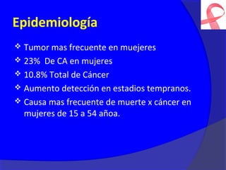 Epidemiología
 Tumor mas frecuente en muejeres
 23% De CA en mujeres
 10.8% Total de Cáncer
 Aumento detección en estadios tempranos.
 Causa mas frecuente de muerte x cáncer en
  mujeres de 15 a 54 añoa.
 