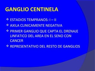 GANGLIO CENTINELA
 ESTADIOS TEMPRANOS: I – II
 AXILA CLINICAMENTE NEGATIVA
 PRIMER GANGLIO QUE CAPTA EL DRENAJE
  LINFATICO DEL AREA EN EL SENO CON
  CANCER
 REPRESENTATIVO DEL RESTO DE GANGLIOS
 