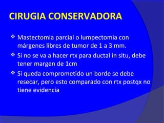 CIRUGIA CONSERVADORA
 Mastectomia parcial o lumpectomia con
  márgenes libres de tumor de 1 a 3 mm.
 Si no se va a hacer rtx para ductal in situ, debe
  tener margen de 1cm
 Si queda comprometido un borde se debe
  resecar, pero esto comparado con rtx postqx no
  tiene evidencia
 