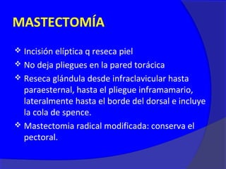 MASTECTOMÍA
 Incisión elíptica q reseca piel
 No deja pliegues en la pared torácica
 Reseca glándula desde infraclavicular hasta
  paraesternal, hasta el pliegue inframamario,
  lateralmente hasta el borde del dorsal e incluye
  la cola de spence.
 Mastectomia radical modificada: conserva el
  pectoral.
 