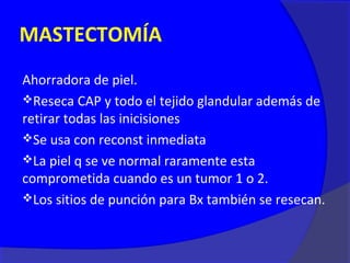 MASTECTOMÍA
Ahorradora de piel.
Reseca CAP y todo el tejido glandular además de
retirar todas las inicisiones
Se usa con reconst inmediata
La piel q se ve normal raramente esta
comprometida cuando es un tumor 1 o 2.
Los sitios de punción para Bx también se resecan.
 