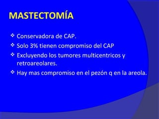 MASTECTOMÍA
 Conservadora de CAP.
 Solo 3% tienen compromiso del CAP
 Excluyendo los tumores multicentricos y
  retroareolares.
 Hay mas compromiso en el pezón q en la areola.
 