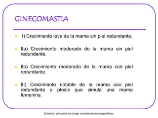 GINECOMASTIA
 I) Crecimiento leve de la mama sin piel redundante.
 IIa) Crecimiento moderado de la mama sin piel
redundante.
 IIb) Crecimiento moderado de la mama con piel
redundante.
 III) Crecimiento notable de la mama con piel
redundante y ptosis que simula una mama
femenina.
Schwartz, principios de cirugia /consideraciones especificas.
 