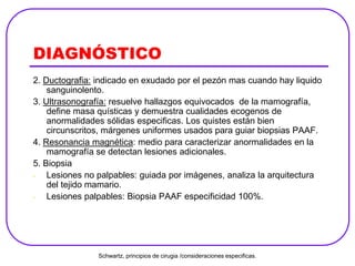 DIAGNÓSTICO
2. Ductografia: indicado en exudado por el pezón mas cuando hay liquido
sanguinolento.
3. Ultrasonografía: resuelve hallazgos equivocados de la mamografía,
define masa quísticas y demuestra cualidades ecogenos de
anormalidades sólidas especificas. Los quistes están bien
circunscritos, márgenes uniformes usados para guiar biopsias PAAF.
4. Resonancia magnética: medio para caracterizar anormalidades en la
mamografía se detectan lesiones adicionales.
5. Biopsia
- Lesiones no palpables: guiada por imágenes, analiza la arquitectura
del tejido mamario.
- Lesiones palpables: Biopsia PAAF especificidad 100%.
Schwartz, principios de cirugia /consideraciones especificas.
 