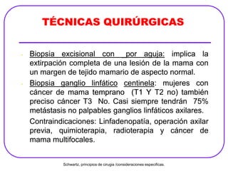 TÉCNICAS QUIRÚRGICAS
- Biopsia excisional con _por aguja: implica la
extirpación completa de una lesión de la mama con
un margen de tejido mamario de aspecto normal.
- Biopsia ganglio linfático centinela: mujeres con
cáncer de mama temprano (T1 Y T2 no) también
preciso cáncer T3 No. Casi siempre tendrán 75%
metástasis no palpables ganglios linfáticos axilares.
Contraindicaciones: Linfadenopatía, operación axilar
previa, quimioterapia, radioterapia y cáncer de
mama multifocales.
TÉCNICAS QUIRÚRGICAS
- Biopsia excisional con _por aguja: implica la
extirpación completa de una lesión de la mama con
un margen de tejido mamario de aspecto normal.
- Biopsia ganglio linfático centinela: mujeres con
cáncer de mama temprano (T1 Y T2 no) también
preciso cáncer T3 No. Casi siempre tendrán 75%
metástasis no palpables ganglios linfáticos axilares.
Contraindicaciones: Linfadenopatía, operación axilar
previa, quimioterapia, radioterapia y cáncer de
mama multifocales.
Schwartz, principios de cirugia /consideraciones especificas.
 