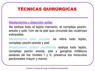Mastectomía y disección axilar:
Se extirpa todo el tejido mamario, el complejo pezón-
areola y solo 1cm de la piel que circunda las cicatrices
extirpadas.
Mastectomía total (simple) se retira todo tejido,
complejo pezón-areola y piel
Mastectomía radical modificada extirpa todo tejido,
complejo pezón areola, piel y ganglios linfáticos
axilares de los niveles I y II, preserva los músculos
pectoreales mayor y menor.
TÉCNICAS QUIRÚRGICAS
Schwartz, principios de cirugia /consideraciones especificas.
 