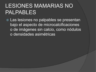 LESIONES MAMARIAS NO
PALPABLES
 Las lesiones no palpables se presentan
bajo el aspecto de microcalcificaciones
o de imágenes sin calcio, como nódulos
o densidades asimétricas
 