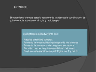 ESTADIO III
El tratamiento de este estadio requiere de la adecuada combinación de
quimioterapia adyuvante, cirugía y radioterapia
quimioterapia neoadyuvante son :
· Reduce el tamaño tumoral.
· Aumenta la resecabilidad quirúrgica de los tumores
· Aumenta la frecuencia de cirugia conservadora.
· Permite conocer la quimiosensibilidad del tumor.
· Produce subestadificación patológica del T y del N.
 