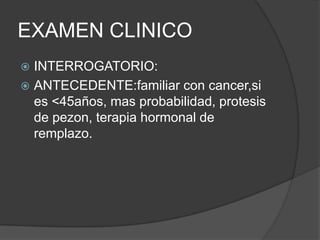 EXAMEN CLINICO
 INTERROGATORIO:
 ANTECEDENTE:familiar con cancer,si
es <45años, mas probabilidad, protesis
de pezon, terapia hormonal de
remplazo.
 