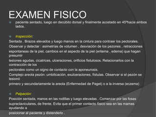 EXAMEN FISICO
 paciente sentado, luego en decúbito dorsal y finalmente acostado en 45ºhacia ambos
lados.
 Inspección:
Sentada . Brazos elevados y luego manos en la cintura para contraer los pectorales.
Observar y detectar : asimetrías de volumen , desviación de los pezones , retracciones
espontaneas de la piel, cambios en el aspecto de la piel (eritema , edema) que hagan
presumir
lesiones agudas, cicatrices, ulceraciones, orificios fistulosos. Relacionarlos con la
contracción de los
pectorales como un signo de contacto con la aponeurosis.
Complejo areola pezón: umbilicación, exulceraciones, fístulas. Observar si el pezón se
lesionó
primero y secundariamente la areola (Enfermedad de Paget) o a la inversa (eczema)
 Palpación:
Posición sentada, manos en las rodillas y luego elevadas . Comenzar por las fosas
supraclaviculares, de frente. Evita que el primer contacto físico sea en las mamas
ayudando a
posicionar al paciente y distenderlo .
 