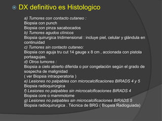  DX definitivo es Histologico
a) Tumores con contacto cutaneo :
Biopsia con punch
Biopsia con pinza sacabocados
b) Tumores agudos clínicos
Biopsia quirurgica tridimensional : incluye piel, celular y glándula en
continuidad
c) Tumores sin contacto cutaneo:
Biopsia con aguja tru cut 14 gauge x 8 cm , accionada con pistola
portaagujas.
d) Otros tumores :
Biopsia a cielo abierto diferida o por congelación según el grado de
sospecha de malignidad
( ver Biopsia intraoperatoria )
e) Lesiones no palpables con microcalcificaciones BIRADS 4 y 5
Biopsia radioquirúrgica
f) Lesiones no palpables sin microcalcificaciones BIRADS 4
Biopsia core o mammotome
g) Lesiones no palpables sin microcalcificaciones BIRADS 5
Biopsia radioquirurgica . Técnica de BRG ( Biopsia Radioguiada)
 