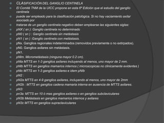  CLASIFICACIÓN DEL GANGLIO CENTINELA
 El Comité TNM de la UICC propone en esta 6º Edición que el estudio del ganglio
centinela
 puede ser empleado para la clasificación patológica. Si no hay vaciamiento axilar
asociado por
 tratarse de un ganglio centinela negativo deben emplearse las siguientes siglas:
 pNX ( sn ): Ganglio centinela no determinado
 pN0 ( sn ) : Ganglio centinela sin metástasis
 pN1 ( sn ) :Ganglio centinela con metástasis.
 pNx. Ganglios regionales indeterminados (removidos previamente o no extirpados).
 pN0. Ganglios axilares sin metástasis.
 pN1.
 pNlm. Micrometástasis (ninguna mayor 0.2 cm).
 pNla MTTS en 1-3 ganglios axilares incluyendo al menos, uno mayor de 2 mm.
 pNlb MTTS en ganglios mamarios internos ( microscopicas no clinicamente evidentes )
 pNlc MTTS en 1-3 ganglios axilares e idem pNIb
 pN2 :
 pN2a MTTS en 4-9 ganglios axilares, incluyendo al menos, uno mayor de 2mm
 pN2b : MTTS en ganglios cadena mamaria interna en ausencia de MTTS axilares.
 pN3:
 pn3a: MTTS en 10 ó mas ganglios axilares o en ganglios subclaviculares
 pN3b Metástasis en ganglios mamarios internos y axilares
 pN3c MTTS en ganglios supraclaviculares
 
