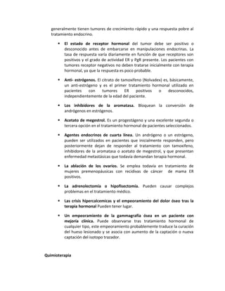 generalmente tienen tumores de crecimiento rápido y una respuesta pobre al
tratamiento endocrino.
 El estado de receptor hormonal del tumor debe ser positivo o
desconocido antes de embarcarse en manipulaciones endocrinas. La
tasa de respuesta varía diariamente en función de que receptores son
positivos y el grado de actividad ER y PgR presente. Los pacientes con
tumores receptor negativos no deben tratarse inicialmente con terapia
hormonal, ya que la respuesta es poco probable.
 Anti- estrógenos. El citrato de tamoxifeno (Nolvadex) es, básicamente,
un anti-estrógeno y es el primer tratamiento hormonal utilizado en
pacientes con tumores ER positivos o desconocidos,
independientemente de la edad del paciente.
 Los inhibidores de la aromatasa. Bloquean la conversión de
andrógenos en estrógenos.
 Acetato de megestrol. Es un progestágeno y una excelente segunda o
tercera opción en el tratamiento hormonal de pacientes seleccionados.
 Agentes endocrinos de cuarta línea. Un andrógeno o un estrógeno,
pueden ser utilizados en pacientes que inicialmente responden, pero
posteriormente dejan de responder al tratamiento con tamoxifeno,
inhibidores de la aromatasa o acetato de megestrol, y que presentan
enfermedad metastásicas que todavía demandan terapia hormonal.
 La ablación de los ovarios. Se emplea todavía en tratamiento de
mujeres premenopáusicas con recidivas de cáncer de mama ER
positivos.
 La adrenolectomía o hipofisectomía. Pueden causar complejos
problemas en el tratamiento médico.
 Las crisis hipercalcemicas y el empeoramiento del dolor óseo tras la
terapia hormonal Pueden tener lugar.
 Un empeoramiento de la gammagrafía ósea en un paciente con
mejoría clínica. Puede observarse tras tratamiento hormonal de
cualquier tipo, este empeoramiento probablemente traduce la curación
del hueso lesionado y se asocia con aumento de la captación o nueva
captación del isotopo trazador.
Quimioterapia
 