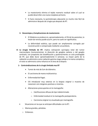  La mastectomía elimina el tejido mamario residual sobre el cual se
puede desarrollar una nueva neoplasia primaria.
 Si fuera necesaria, la quimioterapia adyuvante es mucho más fácil de
administrar después de cirugía que después de RT.
3- Desventajas y Complicaciones de mastectomía
 El lifedema se produce en, aproximadamente, el 5% de los pacientes; la
lesión de nervios puede ocurrir, pero no suele ser significativa.
 La deformidad estética, que puede ser ampliamente corregida por
reconstrucción o compensada mediante una prótesis.
D- La cirugía limitada de RT: implica extirpación quirúrgica total del tumor
macroscópico (tumorectomia), la disección de ganglios axilares o del ganglio
centinela, con propósitos de estadificación y posteriormente un ciclo prolongado
de RT, que debe durar aproximadamente 6 semanas. La mayor parte de la
radiación se administra como radiación gamma mega voltaje a la mama completa y
el resto se administra como refuerzo en el área de la biopsia.
1- Contraindicaciones de la cirugía limitada mas RT
• Tumor de más de 5cm de diámetro.
• El carcinoma de mama multicentrico.
• Enfermedad de Paget.
• CIS intraductal muy extenso en la biopsia original o muestra de
reexcision con márgenes positivos o inciertos.
• Alteraciones preocupantes en la mamografía:
o Calcificaciones difusas de tipo indeterminado
o Enfermedad residual en la mamografía postoperatoria.
o Carcinoma original no visualizado por mamografía.
• Situaciones en las que se anticipan dificultades con la RT:
o Mamas grandes, péndulas.
o Embarazo.
 