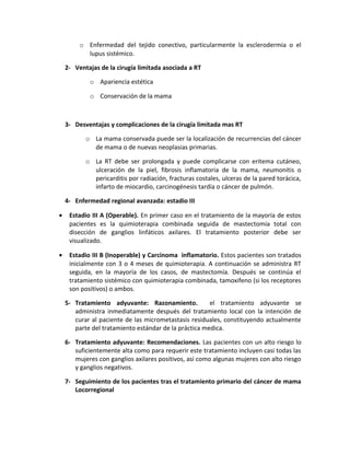 o Enfermedad del tejido conectivo, particularmente la esclerodermia o el
lupus sistémico.
2- Ventajas de la cirugía limitada asociada a RT
o Apariencia estética
o Conservación de la mama
3- Desventajas y complicaciones de la cirugía limitada mas RT
o La mama conservada puede ser la localización de recurrencias del cáncer
de mama o de nuevas neoplasias primarias.
o La RT debe ser prolongada y puede complicarse con eritema cutáneo,
ulceración de la piel, fibrosis inflamatoria de la mama, neumonitis o
pericarditis por radiación, fracturas costales, ulceras de la pared torácica,
infarto de miocardio, carcinogénesis tardía o cáncer de pulmón.
4- Enfermedad regional avanzada: estadio III
• Estadio III A (Operable). En primer caso en el tratamiento de la mayoría de estos
pacientes es la quimioterapia combinada seguida de mastectomía total con
disección de ganglios linfáticos axilares. El tratamiento posterior debe ser
visualizado.
• Estadio III B (Inoperable) y Carcinoma inflamatorio. Estos pacientes son tratados
inicialmente con 3 o 4 meses de quimioterapia. A continuación se administra RT
seguida, en la mayoría de los casos, de mastectomía. Después se continúa el
tratamiento sistémico con quimioterapia combinada, tamoxifeno (si los receptores
son positivos) o ambos.
5- Tratamiento adyuvante: Razonamiento. el tratamiento adyuvante se
administra inmediatamente después del tratamiento local con la intención de
curar al paciente de las micrometastasis residuales, constituyendo actualmente
parte del tratamiento estándar de la práctica medica.
6- Tratamiento adyuvante: Recomendaciones. Las pacientes con un alto riesgo lo
suficientemente alta como para requerir este tratamiento incluyen casi todas las
mujeres con ganglios axilares positivos, así como algunas mujeres con alto riesgo
y ganglios negativos.
7- Seguimiento de los pacientes tras el tratamiento primario del cáncer de mama
Locorregional
 