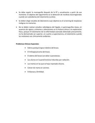 • Se debe repetir la mamografía después de la RT y anualmente a partir de ese
momento. El objetivo del seguimiento es la detección de recidivas locorregionales
cuando son subsidiarias de tratamiento curativo.
• Se deben elegir estudios de laboratorio cuyo objetivo es el screening de neoplasias
malignas no mamarias.
• No se deben realizar estudios radiológicos del hígado, ni gammagrafías óseas, en
ausencia de signos y síntomas o alteraciones en la historia clínica o la exploración
física, porque el tratamiento de la enfermedad avanzada detectado precozmente,
no ha demostrado ser superior, en cuanto a supervivencia, al tratamiento cuando
las metástasis son clínicamente evidentes.
Problemas Clínicos Especiales
• Edema postquirúrgico indoloro del brazo.
• El linfangiosarcoma del brazo.
• El edema del brazo con dolor o parestesias.
• Las ulceras en la pared torácica inducidas por radiación.
• Las mamas en las que se haya inyectado silicona.
• Cáncer de mama en varones.
• Embarazo y fertilidad.
 