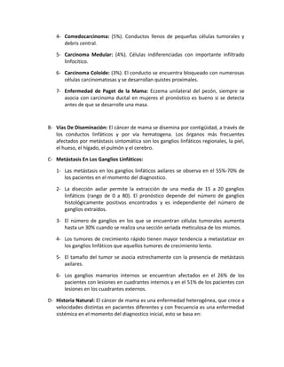 4- Comedocarcinoma: (5%). Conductos llenos de pequeñas células tumorales y
debris central.
5- Carcinoma Medular: (4%). Células indiferenciadas con importante infiltrado
linfocitico.
6- Carcinoma Coloide: (3%). El conducto se encuentra bloqueado con numerosas
células carcinomatosas y se desarrollan quistes proximales.
7- Enfermedad de Paget de la Mama: Eczema unilateral del pezón, siempre se
asocia con carcinoma ductal en mujeres el pronóstico es bueno si se detecta
antes de que se desarrolle una masa.
B- Vías De Diseminación: El cáncer de mama se disemina por contigüidad, a través de
los conductos linfáticos y por vía hematogena. Los órganos más frecuentes
afectados por metástasis sintomática son los ganglios linfáticos regionales, la piel,
el hueso, el hígado, el pulmón y el cerebro.
C- Metástasis En Los Ganglios Linfáticos:
1- Las metástasis en los ganglios linfáticos axilares se observa en el 55%-70% de
los pacientes en el momento del diagnostico.
2- La disección axilar permite la extracción de una media de 15 a 20 ganglios
linfáticos (rango de 0 a 80). El pronóstico depende del número de ganglios
histológicamente positivos encontrados y es independiente del número de
ganglios extraídos.
3- El número de ganglios en los que se encuentran células tumorales aumenta
hasta un 30% cuando se realiza una sección seriada meticulosa de los mismos.
4- Los tumores de crecimiento rápido tienen mayor tendencia a metastatizar en
los ganglios linfáticos que aquellos tumores de crecimiento lento.
5- El tamaño del tumor se asocia estrechamente con la presencia de metástasis
axilares.
6- Los ganglios mamarios internos se encuentran afectados en el 26% de los
pacientes con lesiones en cuadrantes internos y en el 51% de los pacientes con
lesiones en los cuadrantes externos.
D- Historia Natural: El cáncer de mama es una enfermedad heterogénea, que crece a
velocidades distintas en pacientes diferentes y con frecuencia es una enfermedad
sistémica en el momento del diagnostico inicial, esto se basa en:
 
