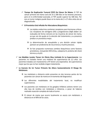  Tiempo De Duplicación Tumoral (TDT) De Cáncer De Mama: El TDT de
cáncer primario de mama varía de 25 a 200 días en las lesiones precoces,
pero en la enfermedad avanzada, el TDT puede superar los 500 días. Por
eso un tumor maligno puede llevar en la mama de 2 a 17 años antes de ser
diagnosticado.
 El Pronóstico Está Influido Por Marcadores Bioquímicos:
 Los tejidos endocrinos contienen receptores para hormonas críticas.
Los receptores de estrógeno (ER) y progesterona (PgR) deben ser
evaluados de forma rutinaria en las muestras de cáncer de mama,
ya que son de ayuda en la elección del tratamiento y su presencia
predice un pronóstico mejor.
 La determinación de aneuploidia y una división celular rápida
parecen ser predictorias de recurrencia y muerte precoces.
 Se han propuesto numerosos cambios bioquímicos como factores
pronósticos, incluyendo HER-2/neu, catepsina-D, proteína del shock
térmico y el p53.
 Las Medidas Locales Tienen Un Efecto Muy Limitado En La Supervivencia: Los
pacientes no tratados tienen una mediana de supervivencia de 2,5 años. Los
pacientes tratados con mastectomía o RT tienen una expectativa de supervivencia
mejor que los que no han recibido ningún tratamiento.
 La Exeresis De Un Tumor Primario No Altera Sustancialmente El Riesgo De
Metástasis:
 Las metástasis a distancia están presentes en dos terceras partes de los
pacientes con cáncer de mama en el momento del diagnostico.
 Las diferentes modalidades del tratamiento local, no modifican
supervivencia.
 Los pacientes con metástasis en los ganglios linfáticos axilares tienen una
alta tasa de recidiva con metástasis a distancia, a pesar de haberse
realizado resección completa de todo el tumor.
 El cáncer de mama que ocurre localmente se asocia con metástasis a
distancia en el 90% de los casos.
 