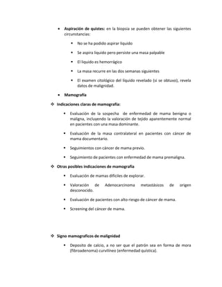 • Aspiración de quistes: en la biopsia se pueden obtener las siguientes
circunstancias:
 No se ha podido aspirar liquido
 Se aspira liquido pero persiste una masa palpable
 El liquido es hemorrágico
 La masa recurre en las dos semanas siguientes
 El examen citológico del líquido revelado (si se obtuvo), revela
datos de malignidad.
• Mamografía
 Indicaciones claras de mamografía:
 Evaluación de la sospecha de enfermedad de mama benigna o
maligna, incluyendo la valoración de tejido aparentemente normal
en pacientes con una masa dominante.
 Evaluación de la masa contralateral en pacientes con cáncer de
mama documentario.
 Seguimientos con cáncer de mama previo.
 Seguimiento de pacientes con enfermedad de mama premaligna.
 Otras posibles indicaciones de mamografía
 Evaluación de mamas difíciles de explorar.
 Valoración de Adenocarcinoma metastásicos de origen
desconocido.
 Evaluación de pacientes con alto riesgo de cáncer de mama.
 Screening del cáncer de mama.
 Signo mamograficos de malignidad
 Deposito de calcio, a no ser que el patrón sea en forma de mora
(fibroadenoma) curvilíneo (enfermedad quística).
 