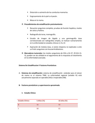  Distorsión o asimetría de los conductos mamarios.
 Engrosamiento de la piel o el pezón.
 Masa en la mama.
 Procedimientos de estadificación pretratamiento
 Recuento sanguíneo completo, pruebas de función hepática, niveles
de calcio y fosforo.
 Radiografía de torax, mamografía.
 Estudio de imagen de hígado y una gammagrafía ósea
correlacionada con radiografías simples, se realizan rutinariamente
en la enfermedad en estadios clínicos II, III y IV.
 Aspiración de medula ósea, si existe citopenia no explicada o ante
un frotis sanguíneo con leucoeritroblastosis.
 Marcadores tumorales: los niveles sanguíneos de CEA y CA 27. 29 (CA 15-
3), pueden ser de utilidad en el seguimiento de la respuesta al tratamiento
en la enfermedad avanzada.
Sistema De Estadificacion Y Factores Pronósticos
A- Sistemas de estadificación: sistema de estadificación estándar para el cáncer
de mama es el sistema TNM. La enfermedad regional (estadio III) está
actualmente separada en operable (IIIA) e inoperable (IIIB).
B- Factores pronósticos y supervivencia aproximada
1- Estadio Clínico
Estadio Clínico 5 Años (%) 10 años (%)
0 90 90
I 80 65
 