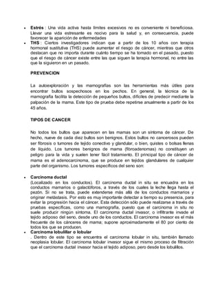  Estrés : Una vida activa hasta límites excesivos no es conveniente ni beneficiosa. 
Llevar una vida estresante es nocivo para la salud y, en consecuencia, puede 
favorecer la aparición de enfermedades 
 THS : Ciertos investigadores indican que a partir de los 10 años con terapia 
hormonal sustitutiva (THS) puede aumentar el riesgo de cáncer, mientras que otros 
destacan que no importa durante cuánto tiempo se ha tomado en el pasado, puesto 
que el riesgo de cáncer existe entre las que siguen la terapia hormonal, no entre las 
que la siguieron en un pasado. 
PREVENCION 
La autoexploración y las mamografías son las herramientas más útiles para 
encontrar bultos sospechosos en los pechos. En general, la técnica de la 
mamografía facilita la detección de pequeños bultos, difíciles de predecir mediante la 
palpación de la mama. Este tipo de prueba debe repetirse anualmente a partir de los 
45 años. 
TIPOS DE CANCER 
No todos los bultos que aparecen en las mamas son un síntoma de cáncer. De 
hecho, nueve de cada diez bultos son benignos. Estos bultos no cancerosos pueden 
ser fibrosis o tumores de tejido conectivo y glandular, o bien, quistes o bolsas llenas 
de líquido. Los tumores benignos de mama (fibroadenomas) no constituyen un 
peligro para la vida y suelen tener fácil tratamiento. El principal tipo de cáncer de 
mama es el adenocarcinoma, que se produce en tejidos glandulares de cualquier 
parte del organismo. Los tumores específicos del seno son: 
 Carcinoma ductal 
(Localizado en los conductos). El carcinoma ductal in situ se encuadra en los 
conductos mamarios o galactóforos, a través de los cuales la leche llega hasta el 
pezón. Si no se trata, puede extenderse más allá de los conductos mamarios y 
originar metástasis. Por esto es muy importante detectar a tiempo su presencia, para 
evitar la progresión hacia el cáncer. Esta detección sólo puede realizarse a través de 
pruebas específicas, como una mamografía, puesto que el carcinoma in situ no 
suele producir ningún síntoma. El carcinoma ductal invasor, o infiltrante invade el 
tejido adiposo del seno, desde uno de los conductos. El carcinoma invasor es el más 
frecuente de los cánceres de mama; supone aproximadamente el 80 por ciento de 
todos los que se producen. 
 Carcinoma lobulillar o lobular 
. Dentro de este tipo se encuentra el carcinoma lobular in situ, también llamado 
neoplasia lobular. El carcinoma lobular invasor sigue el mismo proceso de filtración 
que el carcinoma ductal invasor hacia el tejido adiposo, pero desde los lobulillos. 
 