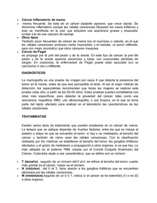  Cáncer inflamatorio de mama: 
 menos frecuente. Se trata de un cáncer bastante agresivo, que crece rápido. Se 
denomina inflamatorio porque las células cancerosas bloquean los vasos linfáticos y 
esto se manifiesta en la piel, que adquiere una apariencia gruesa y ahuecada, 
similar a la de una cáscara de naranja. 
 Otros tipos 
También poco frecuentes de cáncer de mama son el mucinoso o coloide, en el que 
las células cancerosas producen cierta mucosidad, y el medular, un tumor infiltrante, 
pero con mejor pronóstico que otros cánceres invasores. 
 Cáncer de Paget 
se propaga por la piel del pezón y de la areola. En este tipo de cáncer, la piel del 
pezón y de la areola aparece escamosa y rojiza, con ocasionales pérdidas de 
sangre. En ocasiones, la enfermedad de Paget puede estar asociada con un 
carcinoma in situ o infiltrante. 
DIAGNOSTICOS 
La mamografía es una prueba de imagen por rayos X que detecta la presencia del 
tumor en la mama, antes de que sea perceptible al tacto. Al ser el mejor método de 
detección, los especialistas recomiendan que todas las mujeres se realicen esta 
prueba cada año, a partir de los 50-55 años. Estas pruebas pueden completarse con 
otras más específicas, para detectar la gravedad del cáncer, tales como una 
resonancia magnética (RM), una ultrasonografía, o una biopsia, en la que se toma 
parte del tejido afectado para analizar en el laboratorio las características de las 
células cancerosas. 
TRATAMIENTOS 
Existen varios tipos de tratamiento que pueden emplearse en un cáncer de mama. 
La terapia que se aplique depende de muchos factores, entre los que se incluye el 
estadio o etapa en que se encuentre el tumor, si hay o no metástasis, el tamaño del 
cáncer y también de cómo sean las células cancerosas. Con la clasificación 
realizada por los médicos se establecen el tamaño del tumor, los ganglios linfáticos 
afectados y el grado de metástasis o propagación a otros órganos, si es que hay. La 
más utilizada es el sistema TNM, creada por el Comité Conjunto Americano del 
Cáncer. Cada letra alude a una característica, que se define con un número: 
 T (tamaño) , seguido de un número del 0 al 4, se refiere al tamaño del tumor, cuanto 
más grande es el cáncer, mayor es el número. 
 N (nódulos) , del 0 al 3, hace alusión a los ganglios linfáticos que se encuentran 
afectados por las células cancerosas. 
 M (metástasis) seguida de un 0 ó 1, indica si el cáncer se ha extendido (1) o no (0) 
a otros órganos. 
 