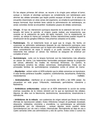En las etapas primeras del cáncer, se recurre a la cirugía para extirpar el tumor, 
aunque a menudo el abordaje quirúrgico se complementa con radioterapia para 
eliminar las células tumorales que hayan podido escapar al bisturí. Si el cáncer se 
encuentra diseminado en otras zonas del organismo, se emplea la quimioterapia o la 
terapia hormonal. Aquí también tiene cabida la administración de radioterapia, en 
zonas concretas donde se encuentren localizados grupos de células cancerosas. 
 Cirugía . El tipo de intervención quirúrgica depende de la extensión del tumor. Si el 
tamaño del tumor lo permite, el cirujano puede realizar una lumpectomía, que 
consiste en la extirpación de parte del tejido mamario. Con la mastectomía, en 
cambio, se extirpa la mama por completo. Ambas intervenciones pueden requerir la 
erradicación de los ganglios linfáticos más próximos (situados en la axila). 
 
 Radioterapia . Es un tratamiento local, al igual que la cirugía. De hecho, en 
ocasiones se administra radioterapia después de una intervención quirúrgica, para 
eliminar las células cancerosas que no hayan sido extirpadas. La radioterapia es una 
eleva concentración de rayos X dirigida a un punto concreto. Al aplicar este 
tratamiento tras extirpar un cáncer, los médicos se aseguran de erradicar por 
completo el tumor. 
 
 Quimioterapia . Junto con la terapia hormonal, son los tratamientos más utilizados 
en cáncer de mama. Los tratamientos hormonales persiguen detener la progresión 
del cáncer, alterando los niveles de hormonas femeninas. En cambio, la 
quimioterapia erradica las células cancerosas, destruyéndolas. Estas son las 
principales familias de quimioterápicos empleados contra el cáncer de mama: 
- Alquilantes : actúan sobre el ADN evitando que la célula cancerosa se reproduzca. 
A esta familia pertenece busulfán, cisplatino, ciclofosfamida, dacarbazina, ifosfamida, 
mecloretamina y melfalán. 
- Antimetabolitos : interfieren en el crecimiento del ADN y del ARN celular. Se 
encuentran en este grupo: 5-fluoracilo, metotrexato, gemcitabina, citarabina y 
fludarabina. 
- Antibióticos antitumorales : actúan en el ADN deteniendo la acción de ciertas 
enzimas causantes de la mitosis (división por la que se reproducen las células). 
Algunos de ellos son la bleomicina, dactinomicina, daunorubicina, doxorrubicina e 
idarrubicina. 
- Inhibidores de la mitosis : son sustancias de origen natural que frenan la mitosis 
(fórmula de reproducción celular). Estos inhibidores incluyen el paclitaxel, docetaxel, 
etoposida, vinblastina, vincristina y vinorelbina. La quimioterapia se administra 
generalmente por vía intravenosa , aunque algunas veces pueden darse 
quimioterápicos por vía oral o incluso intramuscular. Normalmente se deja de una a 
cuatro semanas entre una administración y otra de quimio. Estos ciclos o cursos los 
 
