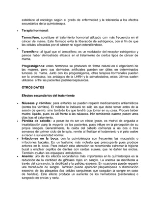 establece el oncólogo según el grado de enfermedad y la tolerancia a los efectos 
secundarios de la quimioterapia. 
 Terapia hormonal: 
Tamoxifeno: constituye el tratamiento hormonal utilizado con más frecuencia en el 
cáncer de mama. Este fármaco evita la liberación de estrógenos, con el fin de que 
las células afectadas por el cáncer no sigan extendiéndose. 
 
Toremifeno: al igual que el tamoxifeno, es un modulador del receptor estrógenico y 
parece haber demostrado eficacia en el tratamiento de ciertos tipos de cáncer de 
mama. 
Progestágenos: estas hormonas se producen de forma natural en el organismo de 
las mujeres, pero sus derivados artificiales pueden ser útiles en determinados 
tumores de mama. Junto con los progestágenos, otras terapias hormonales pueden 
ser la aromatasa, los análagos de la LHRH y la somatostatina, estos últimos suelen 
utilizarse entre las pacientes postmenospáusicas. 
OTROS DATOS 
Efectos secundarios del tratamiento 
 Náuseas y vómitos: para evitarlos se pueden requerir medicamentos antieméticos 
(contra los vómitos). El médico le indicará no sólo los que debe tomar antes de la 
sesión de quimio, sino también los que tendrá que tomar en su casa. Procure beber 
mucho líquido, pues es útil frente a las náuseas. Irán remitiendo cuando pasen unos 
días tras el tratamiento. 
 Pérdida de cabello : a pesar de no ser un efecto grave, es motivo de angustia e 
insatisfacción para la mayoría de las pacientes, pues influye en la percepción de su 
propia imagen. Generalmente, la caída del cabello comienza a las dos o tres 
semanas del primer ciclo de terapia, remite al finalizar el tratamiento y el pelo vuelve 
a crecer a su velocidad normal. 
 Irritaciones en la boca: con la quimioterapia son frecuentes las mucosistis o 
irritaciones bucales. Es un trastorno más molesto que preocupante pues produce 
ardores en la boca. Para reducir esta alteración se recomienda extremar la higiene 
bucal y emplear cepillos de dientes con cerdas suaves, que no dañen las encías. 
También ayudan los enjuagues antisépticos. 
 Anemia: uno de los efectos secundarios más importantes en la quimioterapia es la 
reducción de la cantidad de glóbulos rojos en sangre. La anemia se manifiesta a 
través del cansancio, la debilidad y la palidez extrema. En ocasiones puede requerir 
una transfusión de sangre. También puede aparecer plaquetopenia o disminución 
excesiva de las plaquetas (las células sanguíneas que coagulan la sangre en caso 
de heridas). Este efecto produce un aumento de los hematomas (cardenales) o 
sangrado en encías y nariz. 
 